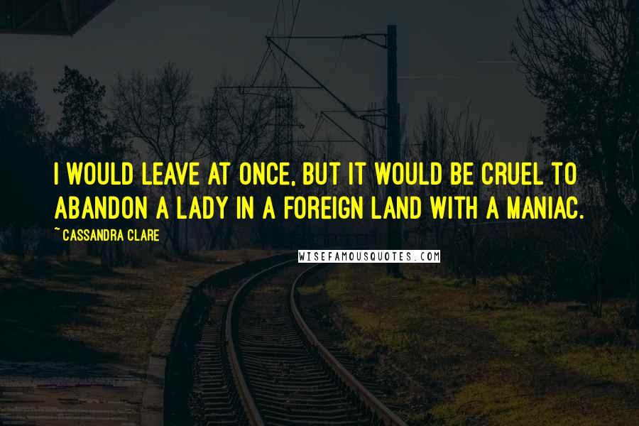 Cassandra Clare Quotes: I would leave at once, but it would be cruel to abandon a lady in a foreign land with a maniac.