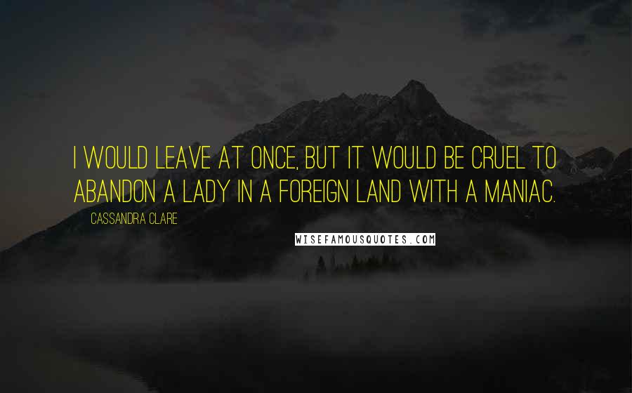 Cassandra Clare Quotes: I would leave at once, but it would be cruel to abandon a lady in a foreign land with a maniac.