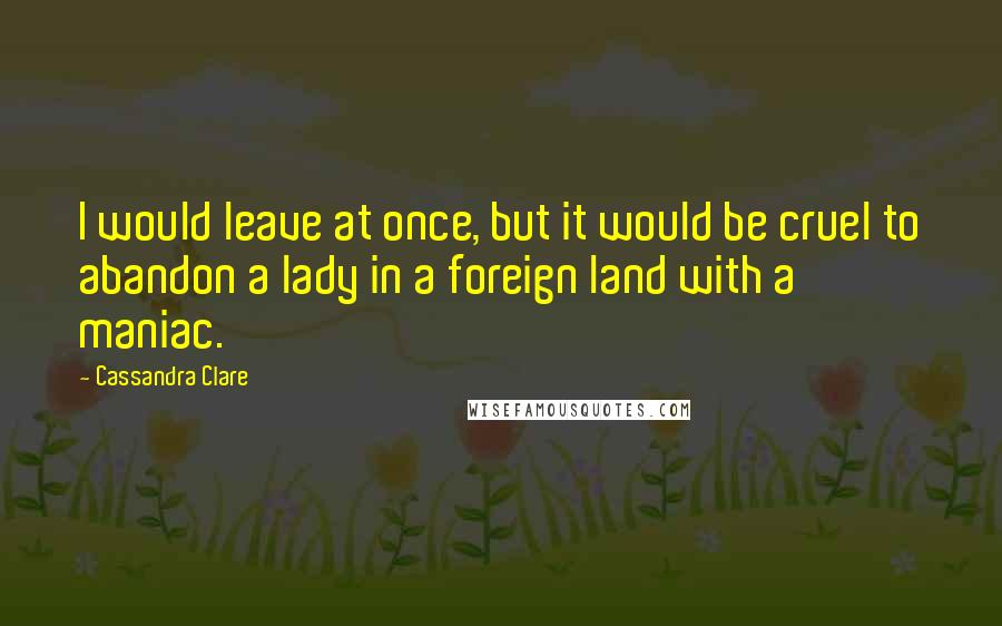 Cassandra Clare Quotes: I would leave at once, but it would be cruel to abandon a lady in a foreign land with a maniac.