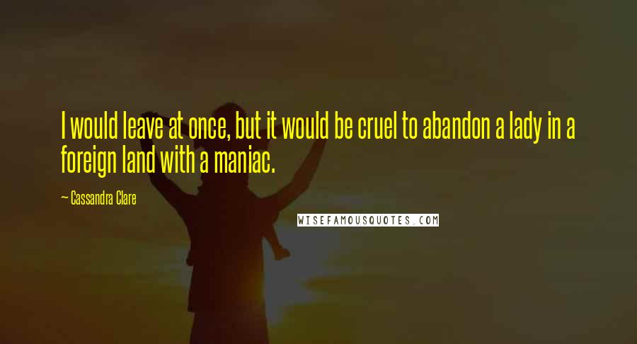 Cassandra Clare Quotes: I would leave at once, but it would be cruel to abandon a lady in a foreign land with a maniac.