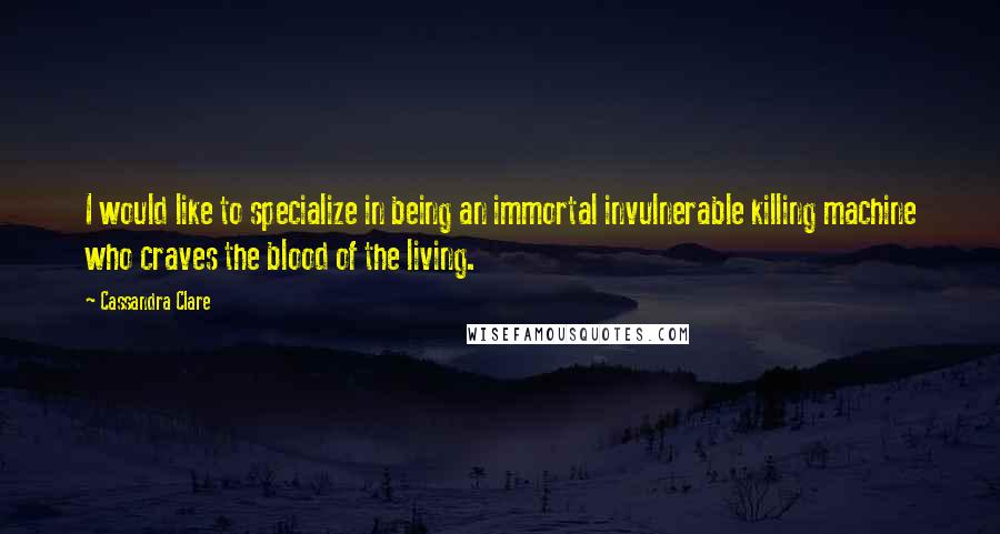 Cassandra Clare Quotes: I would like to specialize in being an immortal invulnerable killing machine who craves the blood of the living.