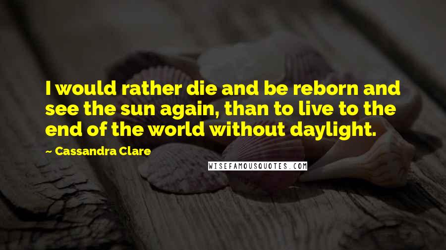 Cassandra Clare Quotes: I would rather die and be reborn and see the sun again, than to live to the end of the world without daylight.