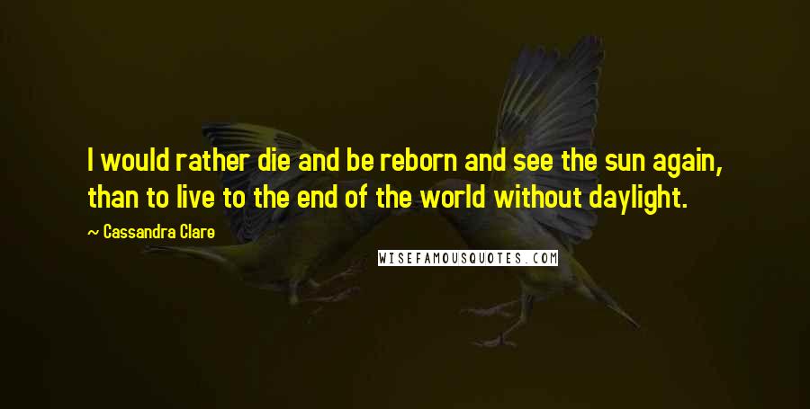Cassandra Clare Quotes: I would rather die and be reborn and see the sun again, than to live to the end of the world without daylight.