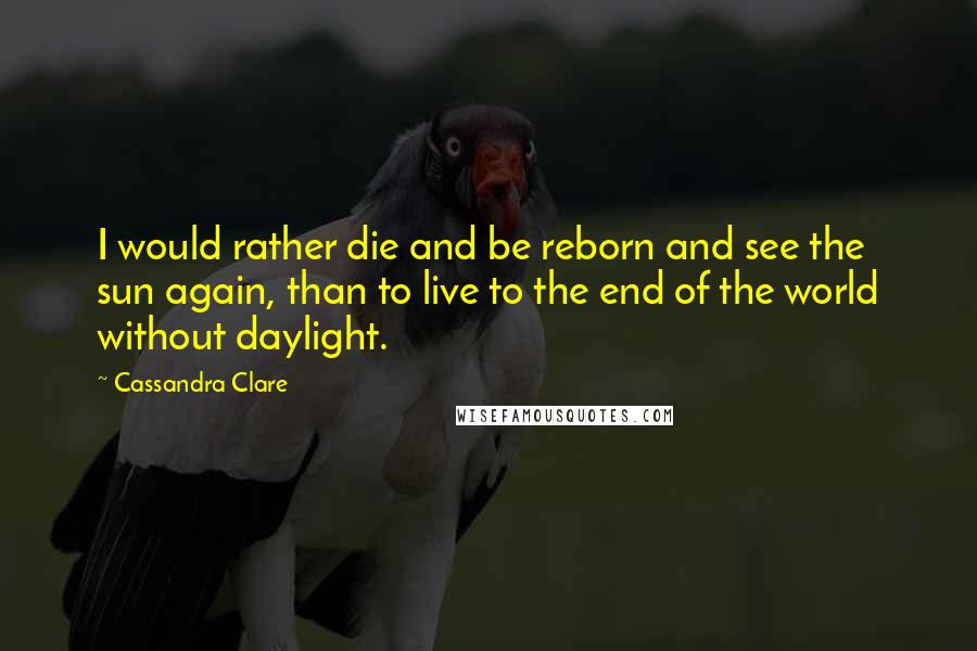 Cassandra Clare Quotes: I would rather die and be reborn and see the sun again, than to live to the end of the world without daylight.