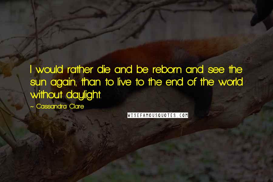 Cassandra Clare Quotes: I would rather die and be reborn and see the sun again, than to live to the end of the world without daylight.