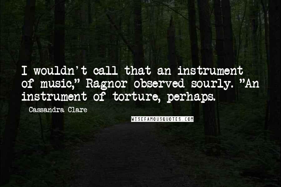 Cassandra Clare Quotes: I wouldn't call that an instrument of music," Ragnor observed sourly. "An instrument of torture, perhaps.