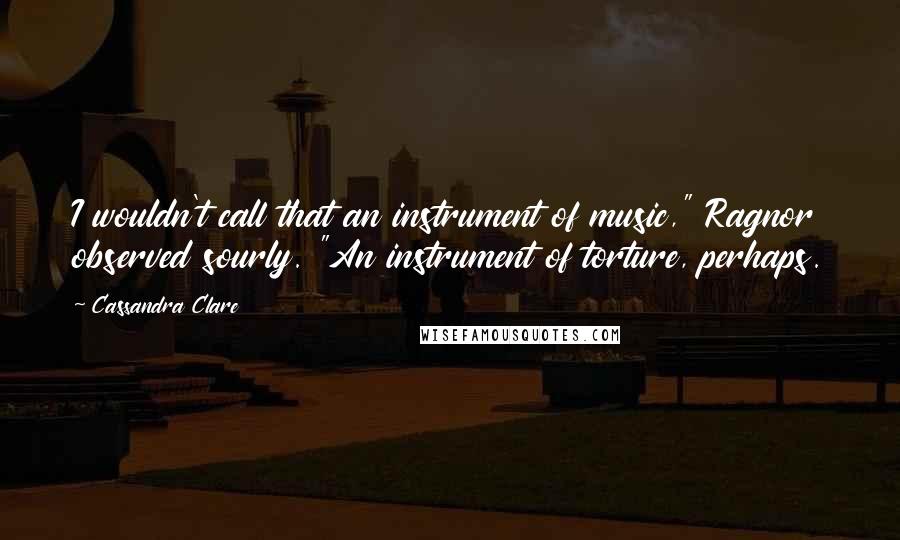 Cassandra Clare Quotes: I wouldn't call that an instrument of music," Ragnor observed sourly. "An instrument of torture, perhaps.