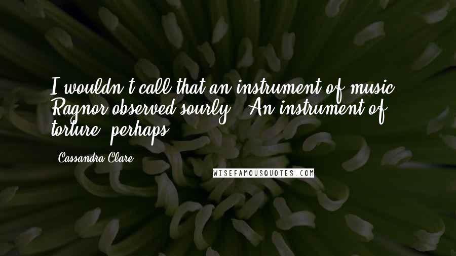 Cassandra Clare Quotes: I wouldn't call that an instrument of music," Ragnor observed sourly. "An instrument of torture, perhaps.