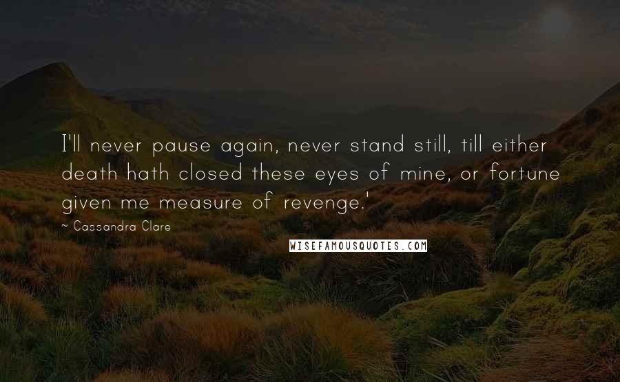 Cassandra Clare Quotes: I'll never pause again, never stand still, till either death hath closed these eyes of mine, or fortune given me measure of revenge.'