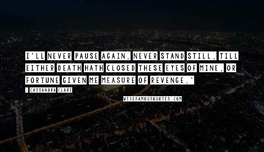 Cassandra Clare Quotes: I'll never pause again, never stand still, till either death hath closed these eyes of mine, or fortune given me measure of revenge.'