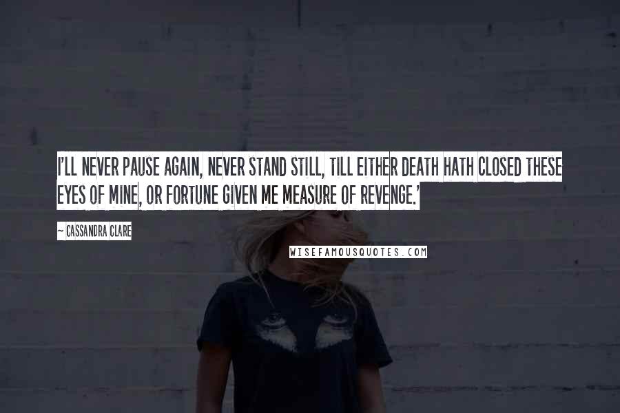 Cassandra Clare Quotes: I'll never pause again, never stand still, till either death hath closed these eyes of mine, or fortune given me measure of revenge.'