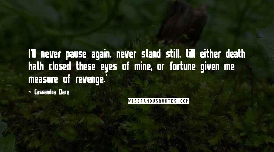 Cassandra Clare Quotes: I'll never pause again, never stand still, till either death hath closed these eyes of mine, or fortune given me measure of revenge.'