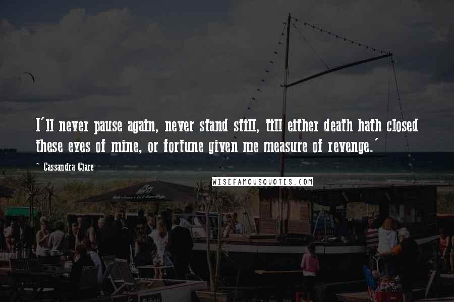 Cassandra Clare Quotes: I'll never pause again, never stand still, till either death hath closed these eyes of mine, or fortune given me measure of revenge.'