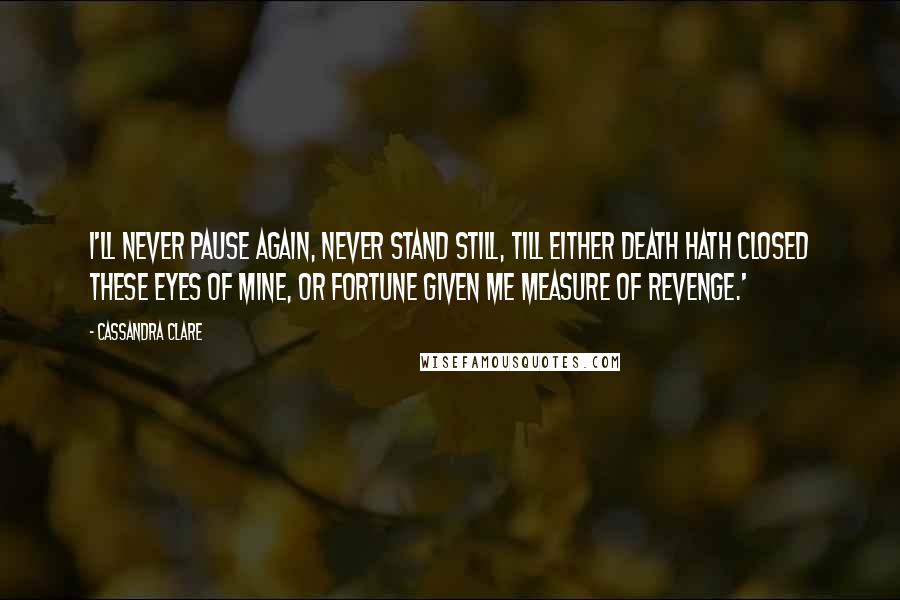 Cassandra Clare Quotes: I'll never pause again, never stand still, till either death hath closed these eyes of mine, or fortune given me measure of revenge.'