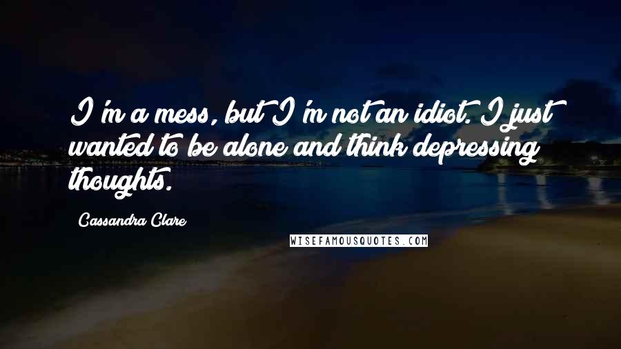 Cassandra Clare Quotes: I'm a mess, but I'm not an idiot. I just wanted to be alone and think depressing thoughts.