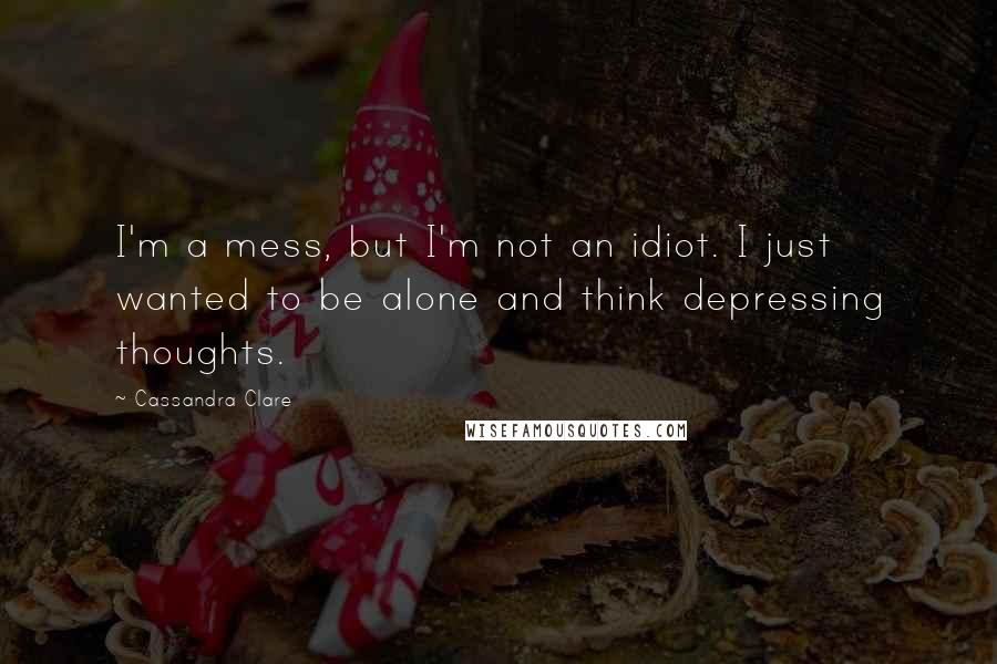 Cassandra Clare Quotes: I'm a mess, but I'm not an idiot. I just wanted to be alone and think depressing thoughts.