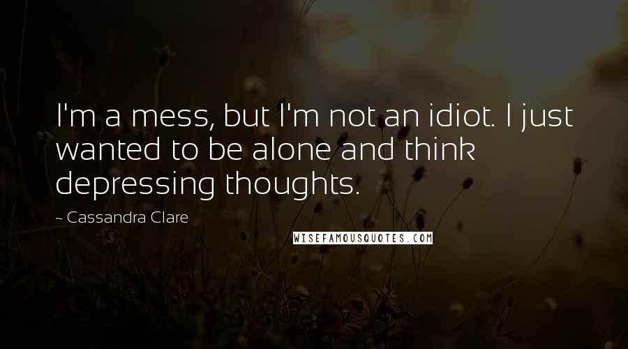 Cassandra Clare Quotes: I'm a mess, but I'm not an idiot. I just wanted to be alone and think depressing thoughts.