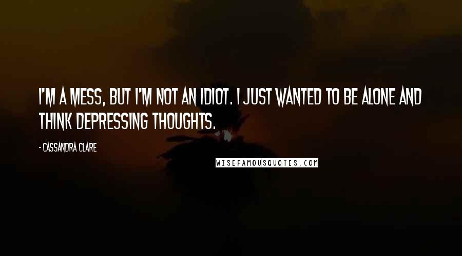 Cassandra Clare Quotes: I'm a mess, but I'm not an idiot. I just wanted to be alone and think depressing thoughts.