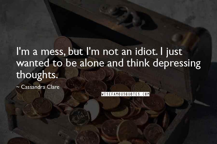 Cassandra Clare Quotes: I'm a mess, but I'm not an idiot. I just wanted to be alone and think depressing thoughts.