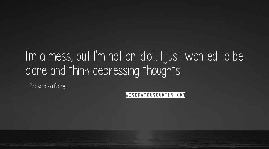 Cassandra Clare Quotes: I'm a mess, but I'm not an idiot. I just wanted to be alone and think depressing thoughts.