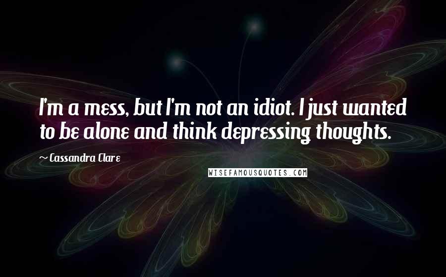 Cassandra Clare Quotes: I'm a mess, but I'm not an idiot. I just wanted to be alone and think depressing thoughts.