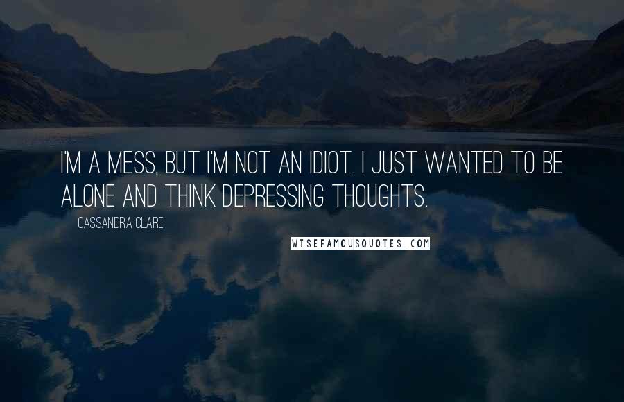 Cassandra Clare Quotes: I'm a mess, but I'm not an idiot. I just wanted to be alone and think depressing thoughts.