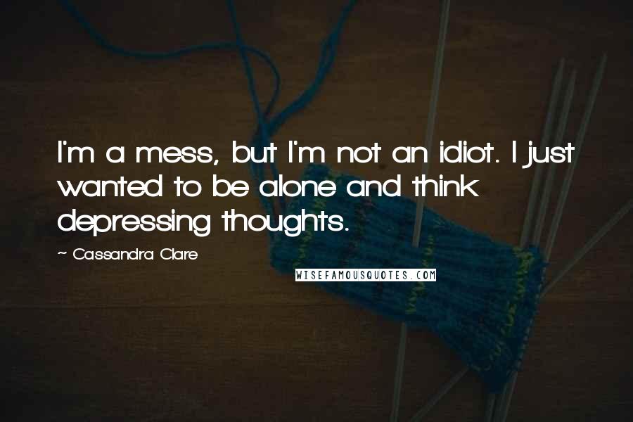 Cassandra Clare Quotes: I'm a mess, but I'm not an idiot. I just wanted to be alone and think depressing thoughts.