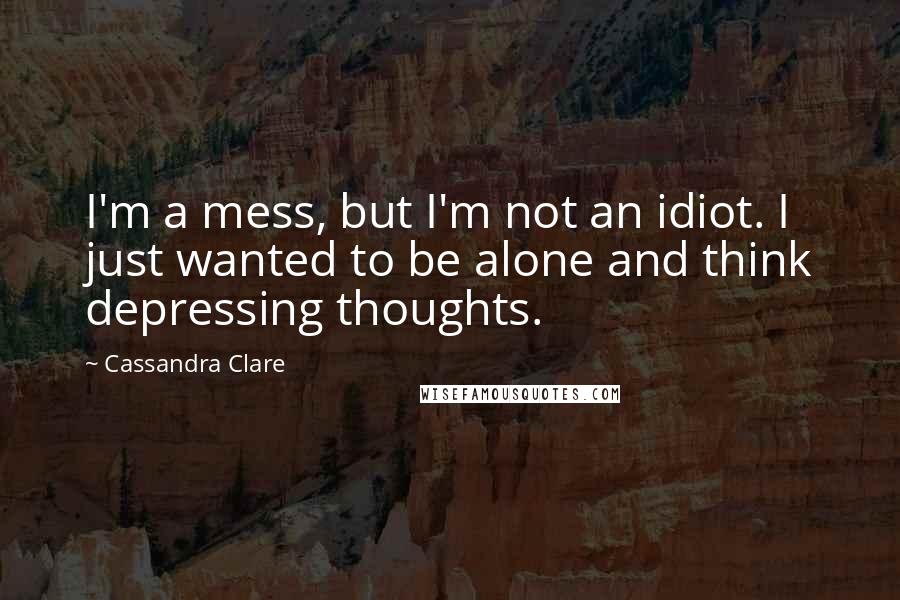 Cassandra Clare Quotes: I'm a mess, but I'm not an idiot. I just wanted to be alone and think depressing thoughts.