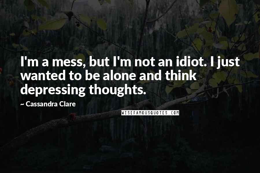 Cassandra Clare Quotes: I'm a mess, but I'm not an idiot. I just wanted to be alone and think depressing thoughts.