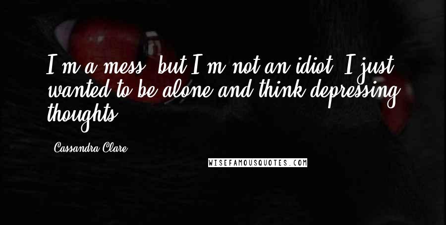 Cassandra Clare Quotes: I'm a mess, but I'm not an idiot. I just wanted to be alone and think depressing thoughts.