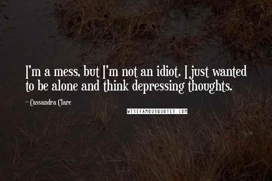 Cassandra Clare Quotes: I'm a mess, but I'm not an idiot. I just wanted to be alone and think depressing thoughts.