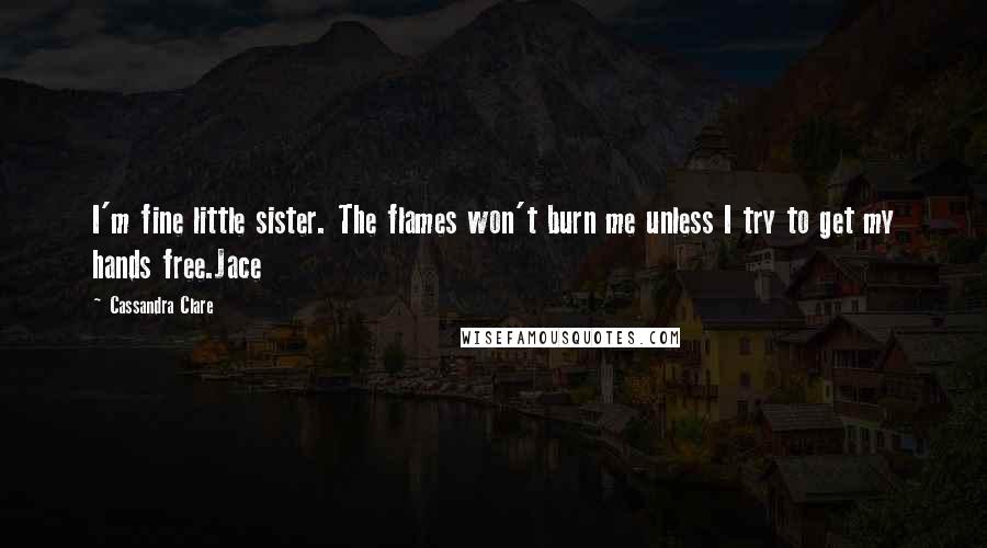 Cassandra Clare Quotes: I'm fine little sister. The flames won't burn me unless I try to get my hands free.Jace