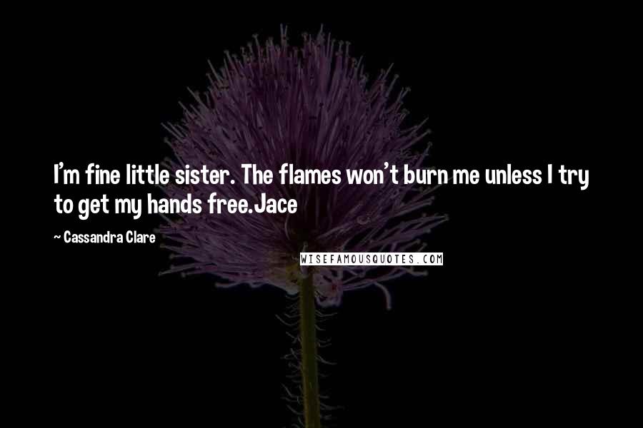 Cassandra Clare Quotes: I'm fine little sister. The flames won't burn me unless I try to get my hands free.Jace