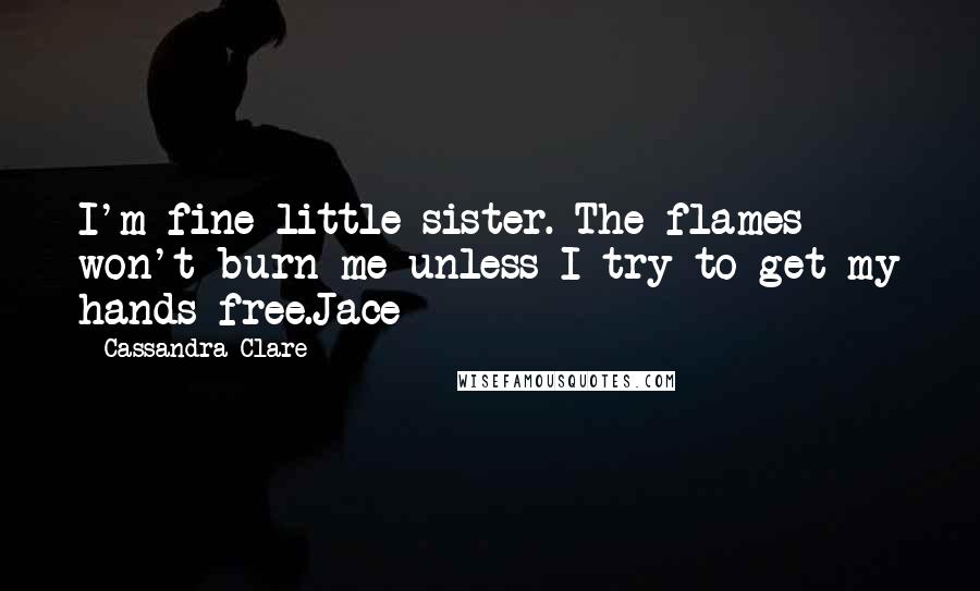 Cassandra Clare Quotes: I'm fine little sister. The flames won't burn me unless I try to get my hands free.Jace