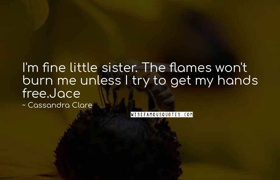 Cassandra Clare Quotes: I'm fine little sister. The flames won't burn me unless I try to get my hands free.Jace