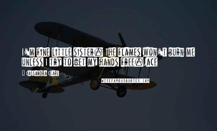 Cassandra Clare Quotes: I'm fine little sister. The flames won't burn me unless I try to get my hands free.Jace