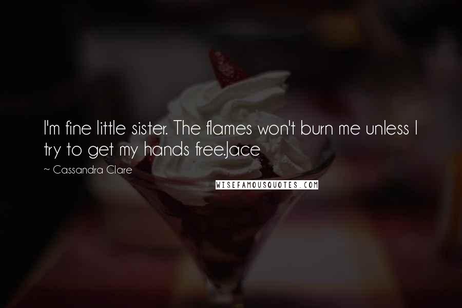 Cassandra Clare Quotes: I'm fine little sister. The flames won't burn me unless I try to get my hands free.Jace