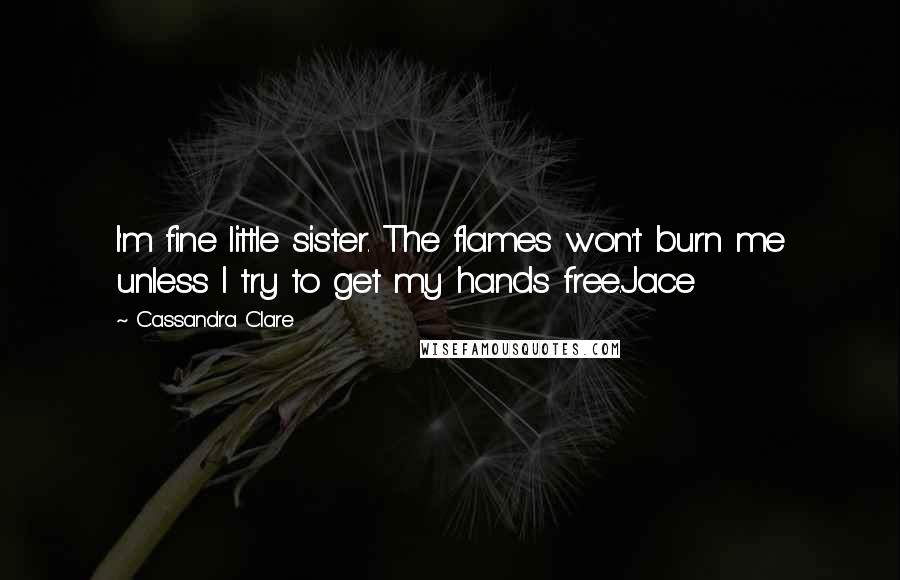 Cassandra Clare Quotes: I'm fine little sister. The flames won't burn me unless I try to get my hands free.Jace