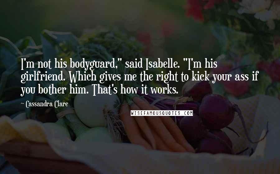 Cassandra Clare Quotes: I'm not his bodyguard," said Isabelle. "I'm his girlfriend. Which gives me the right to kick your ass if you bother him. That's how it works.