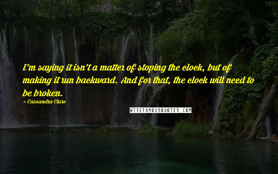 Cassandra Clare Quotes: I'm saying it isn't a matter of stoping the clock, but of making it run backward. And for that, the clock will need to be broken.