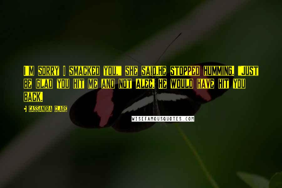 Cassandra Clare Quotes: I'm sorry I smacked you," she said.He stopped humming. "Just be glad you hit me and not Alec. He would have hit you back.