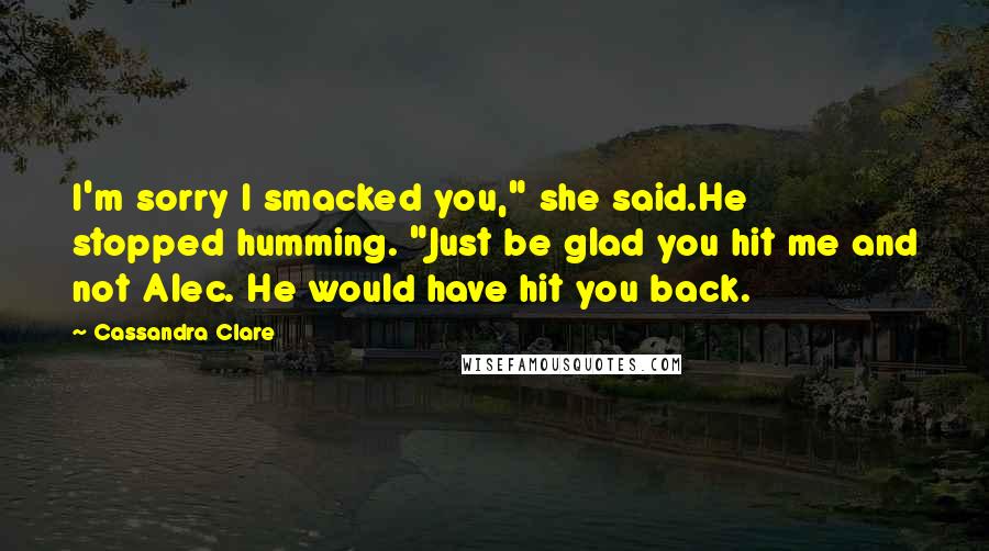 Cassandra Clare Quotes: I'm sorry I smacked you," she said.He stopped humming. "Just be glad you hit me and not Alec. He would have hit you back.