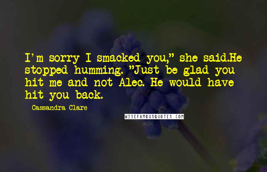 Cassandra Clare Quotes: I'm sorry I smacked you," she said.He stopped humming. "Just be glad you hit me and not Alec. He would have hit you back.