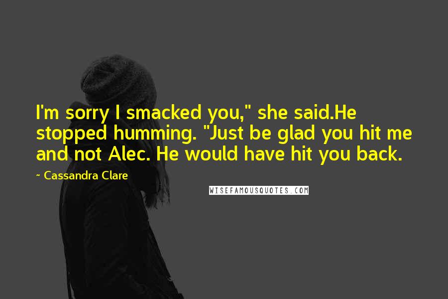 Cassandra Clare Quotes: I'm sorry I smacked you," she said.He stopped humming. "Just be glad you hit me and not Alec. He would have hit you back.