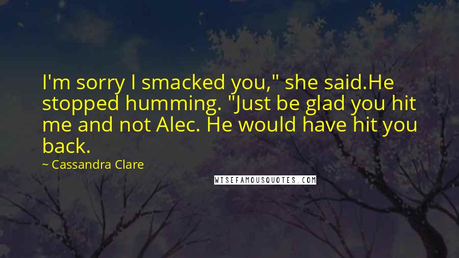 Cassandra Clare Quotes: I'm sorry I smacked you," she said.He stopped humming. "Just be glad you hit me and not Alec. He would have hit you back.