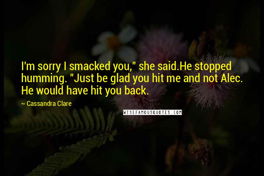 Cassandra Clare Quotes: I'm sorry I smacked you," she said.He stopped humming. "Just be glad you hit me and not Alec. He would have hit you back.