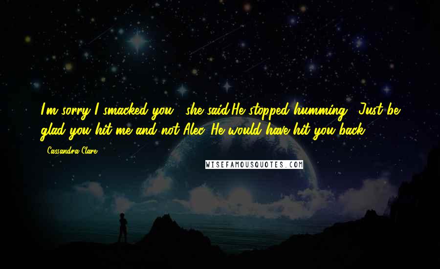 Cassandra Clare Quotes: I'm sorry I smacked you," she said.He stopped humming. "Just be glad you hit me and not Alec. He would have hit you back.