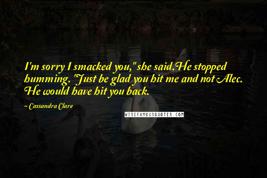 Cassandra Clare Quotes: I'm sorry I smacked you," she said.He stopped humming. "Just be glad you hit me and not Alec. He would have hit you back.