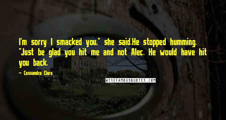 Cassandra Clare Quotes: I'm sorry I smacked you," she said.He stopped humming. "Just be glad you hit me and not Alec. He would have hit you back.