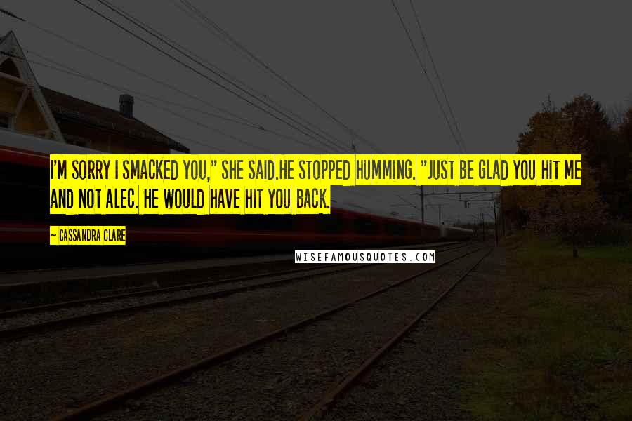 Cassandra Clare Quotes: I'm sorry I smacked you," she said.He stopped humming. "Just be glad you hit me and not Alec. He would have hit you back.